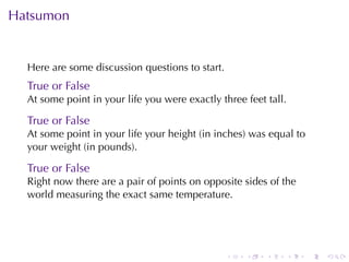 Hatsumon


  Here	are	some	discussion	questions	to	start.
  True	or	False
  At	some	point	in	your	life	you	were	exactly	three	feet	tall.

  True	or	False
  At	some	point	in	your	life	your	height	(in	inches)	was	equal	to
  your	weight	(in	pounds).

  True	or	False
  Right	now	there	are	a	pair	of	points	on	opposite	sides	of	the
  world	measuring	the	exact	same	temperature.




                                                 .   .   .       .   .   .
 