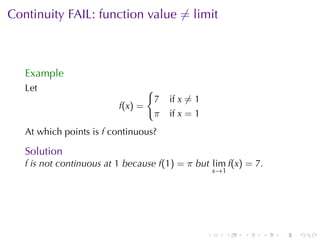 Continuity	FAIL:	function	value ̸= limit



   Example
   Let                             {
                                       7   if x ̸= 1
                          f(x) =
                                       π   if x = 1
   At	which	points	is f continuous?

   Solution
   f is	not	continuous	at 1 because f(1) = π but lim f(x) = 7.
                                                           x →1




                                                       .      .   .   .   .   .
 