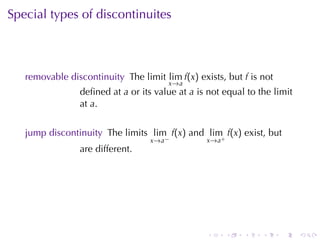 Special	types	of	discontinuites



   removable	discontinuity The	limit lim f(x) exists, but f is	not
                                       x →a
                deﬁned	at a or	its	value	at a is	not	equal	to	the	limit
                at a.


   jump	discontinuity The	limits lim f(x) and lim f(x) exist, but
                                  x →a −         x→a+
                are	different.




                                                 .      .   .   .    .    .
 