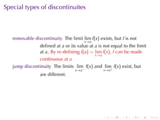 Special	types	of	discontinuites



   removable	discontinuity The	limit lim f(x) exists, but f is	not
                                       x →a
                deﬁned	at a or	its	value	at a is	not	equal	to	the	limit
                at a. By	re-deﬁning f(a) = lim f(x), f can	be	made
                                              x →a
                continuous	at a
   jump	discontinuity The	limits lim f(x) and lim f(x) exist, but
                                  x →a −             x→a+
                are	different.




                                                     .      .   .   .   .   .
 