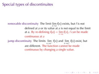 Special	types	of	discontinuites



   removable	discontinuity The	limit lim f(x) exists, but f is	not
                                       x →a
                deﬁned	at a or	its	value	at a is	not	equal	to	the	limit
                at a. By	re-deﬁning f(a) = lim f(x), f can	be	made
                                              x →a
                continuous	at a
   jump	discontinuity The	limits lim f(x) and lim f(x) exist, but
                                  x →a −             x→a+
                are	different. The	function	cannot	be	made
                continuous	by	changing	a	single	value.




                                                     .      .   .   .   .   .
 