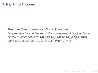 A Big	Time	Theorem




  Theorem	(The	Intermediate	Value	Theorem)
  Suppose	that f is	continuous	on	the	closed	interval [a, b] and	let N
  be	any	number	between f(a) and f(b), where f(a) ̸= f(b). Then
  there	exists	a	number c in (a, b) such	that f(c) = N.




                                               .    .    .   .    .      .
 