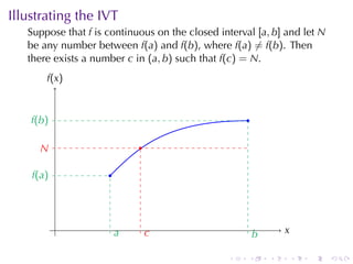 Illustrating	the	IVT
   Suppose	that f is	continuous	on	the	closed	interval [a, b] and	let N
   be	any	number	between f(a) and f(b), where f(a) ̸= f(b). Then
   there	exists	a	number c in (a, b) such	that f(c) = N.
        f
        .(x )


    f
    .(b )                                            .

      N
      .                      .

    f
    .(a )            .




            .            a
                         .       c
                                 .                               x
                                                                 .
                                                         b
                                                         .

                                                .    .       .       .   .   .
 