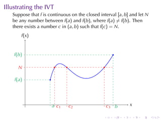 Illustrating	the	IVT
   Suppose	that f is	continuous	on	the	closed	interval [a, b] and	let N
   be	any	number	between f(a) and f(b), where f(a) ̸= f(b). Then
   there	exists	a	number c in (a, b) such	that f(c) = N.
        f
        .(x )


    f
    .(b )                                             .

      N
      .                   .     .               .

    f
    .(a )            .




            .            a c
                         . .1                                  x
                                                               .
                                    c
                                    .2              c b
                                                    .3 .

                                                .     .    .       .   .   .
 