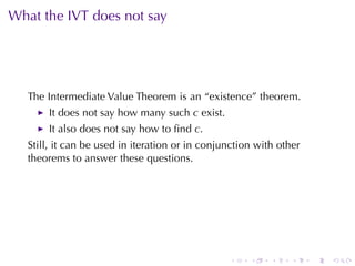 What	the	IVT does	not	say




   The	Intermediate	Value	Theorem	is	an	“existence”	theorem.
       It	does	not	say	how	many	such c exist.
       It	also	does	not	say	how	to	ﬁnd c.
   Still, it	can	be	used	in	iteration	or	in	conjunction	with	other
   theorems	to	answer	these	questions.




                                                 .    .    .    .    .   .
 