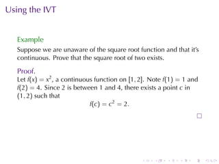Using	the	IVT


   Example
   Suppose	we	are	unaware	of	the	square	root	function	and	that	it’s
   continuous. Prove	that	the	square	root	of	two	exists.

   Proof.
   Let f(x) = x2 , a	continuous	function	on [1, 2]. Note f(1) = 1 and
   f(2) = 4. Since 2 is	between 1 and 4, there	exists	a	point c in
   (1, 2) such	that
                              f(c) = c2 = 2.




                                                .    .   .    .    .    .
 