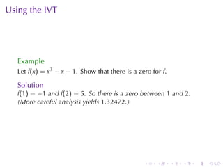 Using	the	IVT




   Example
   Let f(x) = x3 − x − 1. Show	that	there	is	a	zero	for f.

   Solution
   f(1) = −1 and f(2) = 5. So	there	is	a	zero	between 1 and 2.
   (More	careful	analysis	yields 1.32472.)




                                                 .    .      .   .   .   .
 