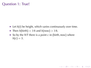 Question	1: True!




      Let h(t) be	height, which	varies	continuously	over	time.
      Then h(birth) < 3 ft and h(now) > 3 ft.
      So	by	the	IVT there	is	a	point c in (birth, now) where
      h(c) = 3.




                                                .   .   .      .   .   .
 