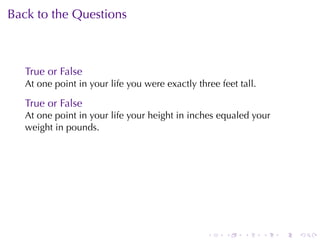 Back	to	the	Questions



   True	or	False
   At	one	point	in	your	life	you	were	exactly	three	feet	tall.

   True	or	False
   At	one	point	in	your	life	your	height	in	inches	equaled	your
   weight	in	pounds.




                                                 .    .   .      .   .   .
 