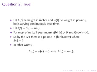 Question	2: True!



      Let h(t) be	height	in	inches	and w(t) be	weight	in	pounds,
      both	varying	continuously	over	time.
      Let f(t) = h(t) − w(t).
      For	most	of	us	(call	your	mom), f(birth) > 0 and f(now) < 0.
      So	by	the	IVT there	is	a	point c in (birth, now) where
      f(c) = 0.
      In	other	words,

                   h(c) − w(c) = 0 ⇐⇒ h(c) = w(c).




                                              .    .   .       .   .   .
 