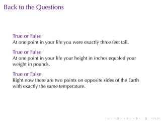 Back	to	the	Questions



   True	or	False
   At	one	point	in	your	life	you	were	exactly	three	feet	tall.

   True	or	False
   At	one	point	in	your	life	your	height	in	inches	equaled	your
   weight	in	pounds.

   True	or	False
   Right	now	there	are	two	points	on	opposite	sides	of	the	Earth
   with	exactly	the	same	temperature.




                                                 .    .   .      .   .   .
 