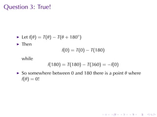 Question	3: True!



      Let f(θ) = T(θ) − T(θ + 180◦ )
      Then
                          f(0) = T(0) − T(180)
      while
                   f(180) = T(180) − T(360) = −f(0)
      So	somewhere	between 0 and 180 there	is	a	point θ where
      f(θ) = 0!




                                            .    .    .   .   .   .
 