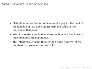 What	have	we	learned	today?




      Deﬁnition: a	function	is	continuous	at	a	point	if	the	limit	of
      the	function	at	that	point	agrees	with	the	value	of	the
      function	at	that	point.
      We	often	make	a	fundamental	assumption	that	functions	we
      meet	in	nature	are	continuous.
      The	Intermediate	Value	Theorem	is	a	basic	property	of	real
      numbers	that	we	need	and	use	a	lot.




                                               .   .    .    .    .    .
 