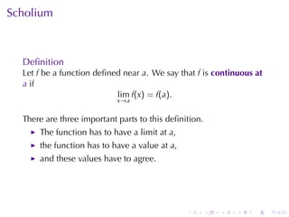 Scholium



  Deﬁnition
  Let f be	a	function	deﬁned	near a. We	say	that f is continuous	at
  a if
                           lim f(x) = f(a).
                            x→a


  There	are	three	important	parts	to	this	deﬁnition.
      The	function	has	to	have	a	limit	at a,
      the	function	has	to	have	a	value	at a,
      and	these	values	have	to	agree.




                                               .       .   .   .   .   .
 