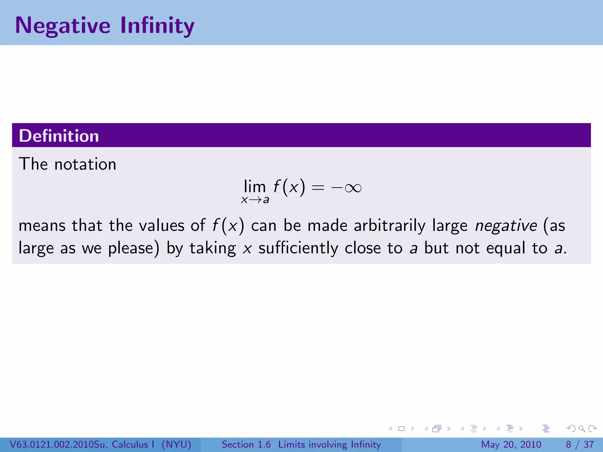 Negative Inﬁnity



 Deﬁnition
 The notation
                                            lim f (x) = −∞
                                            x→a

 means that the values of f (x) can be made arbitrarily large negative (as
 large as we please) by taking x suﬃciently close to a but not equal to a.




V63.0121.002.2010Su, Calculus I (NYU)   Section 1.6 Limits involving Inﬁnity   May 20, 2010   8 / 37
 