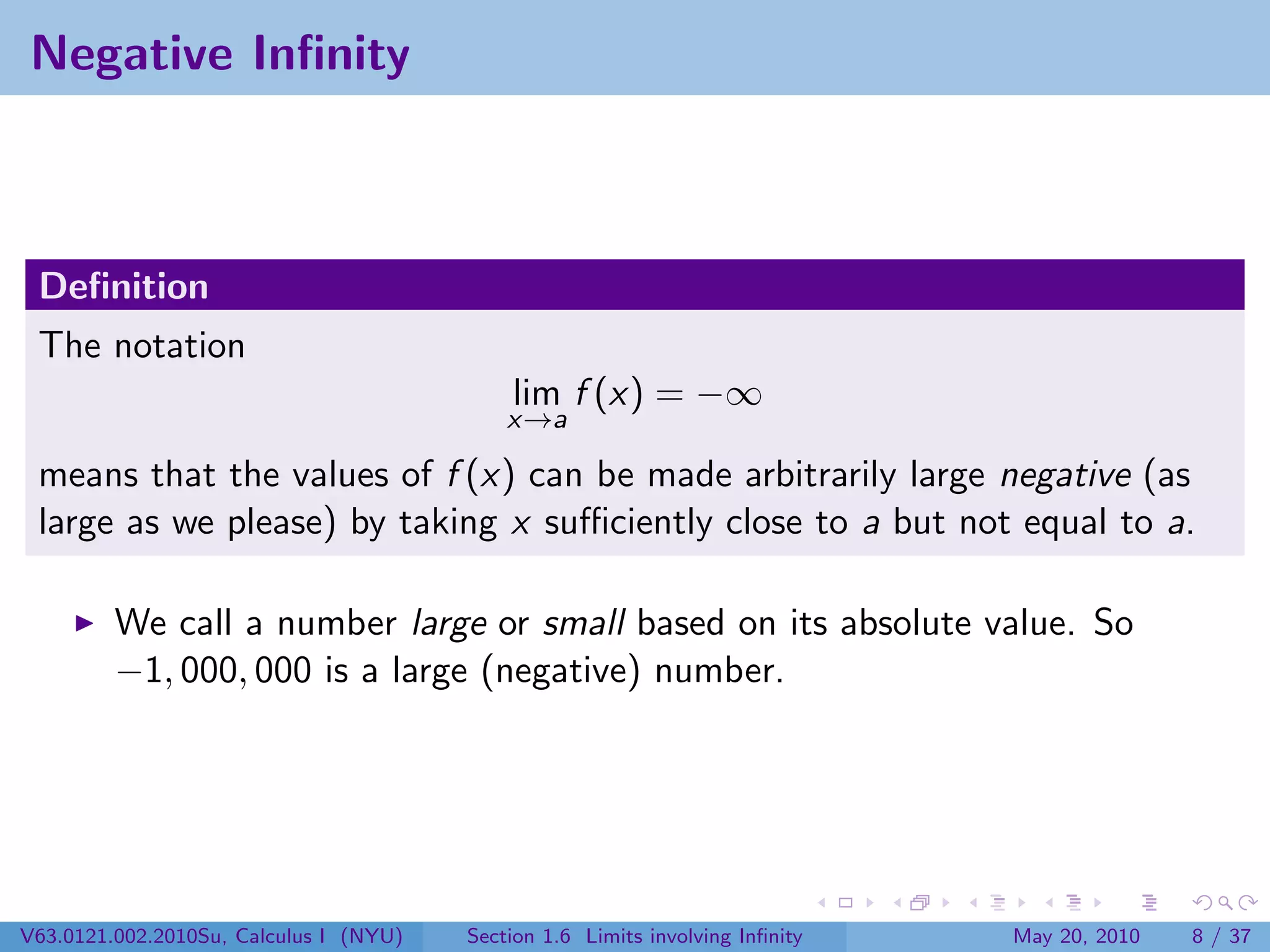 Negative Inﬁnity



 Deﬁnition
 The notation
                                            lim f (x) = −∞
                                            x→a

 means that the values of f (x) can be made arbitrarily large negative (as
 large as we please) by taking x suﬃciently close to a but not equal to a.

         We call a number large or small based on its absolute value. So
         −1, 000, 000 is a large (negative) number.




V63.0121.002.2010Su, Calculus I (NYU)   Section 1.6 Limits involving Inﬁnity   May 20, 2010   8 / 37
 