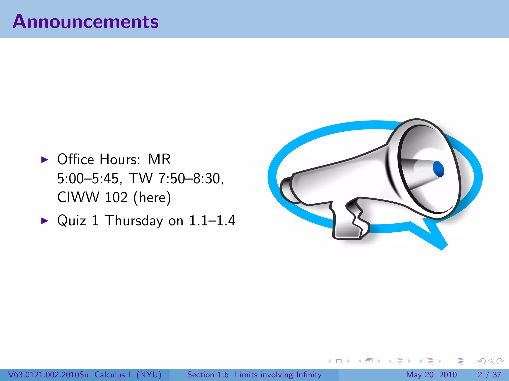 Announcements




           Oﬃce Hours: MR
           5:00–5:45, TW 7:50–8:30,
           CIWW 102 (here)
           Quiz 1 Thursday on 1.1–1.4




V63.0121.002.2010Su, Calculus I (NYU)   Section 1.6 Limits involving Inﬁnity   May 20, 2010   2 / 37
 