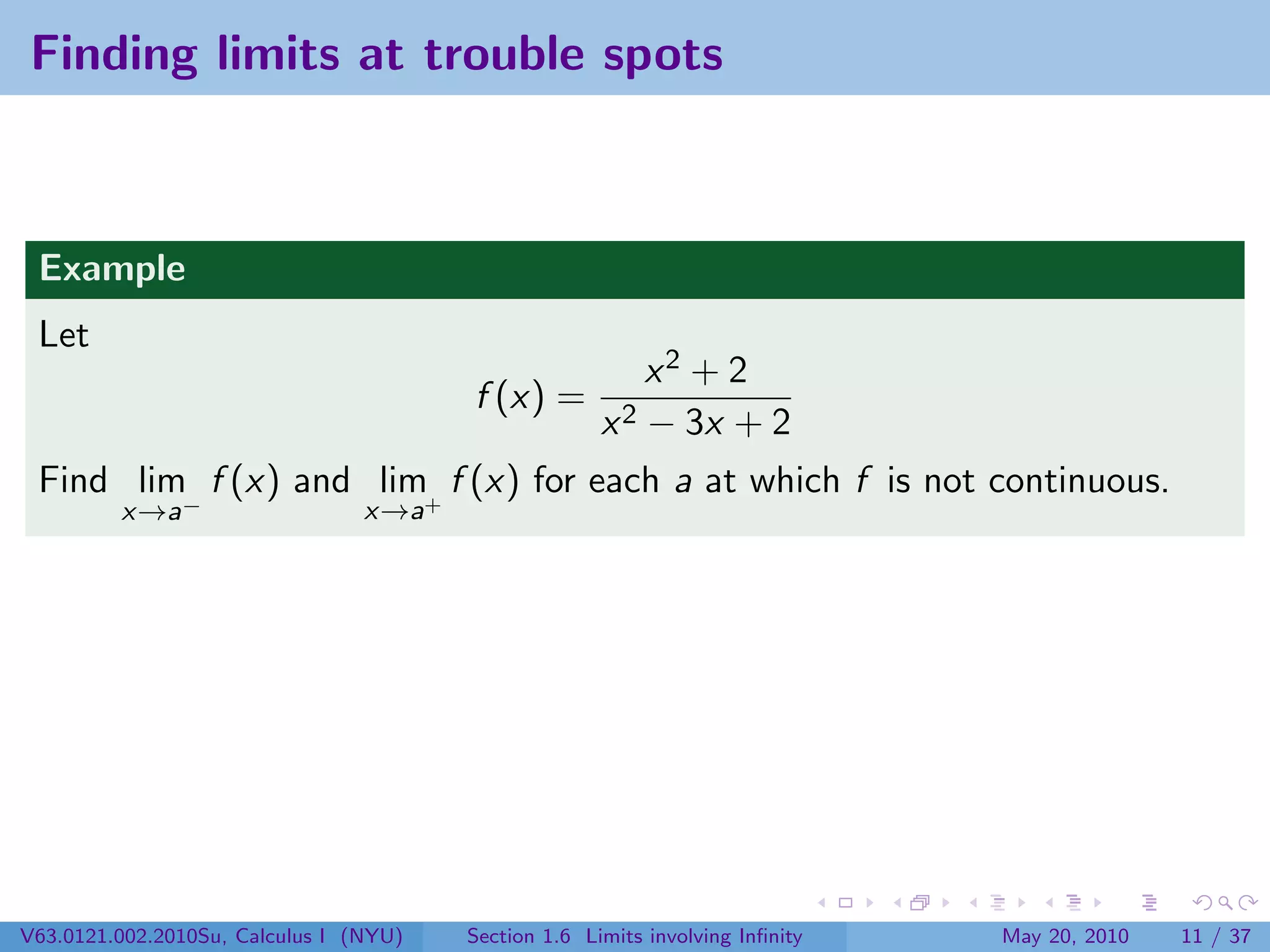 Finding limits at trouble spots



 Example
 Let
                                                          x2 + 2
                                        f (x) =
                                                      x 2 − 3x + 2
 Find lim f (x) and lim+ f (x) for each a at which f is not continuous.
         x→a−                    x→a




V63.0121.002.2010Su, Calculus I (NYU)   Section 1.6 Limits involving Inﬁnity   May 20, 2010   11 / 37
 