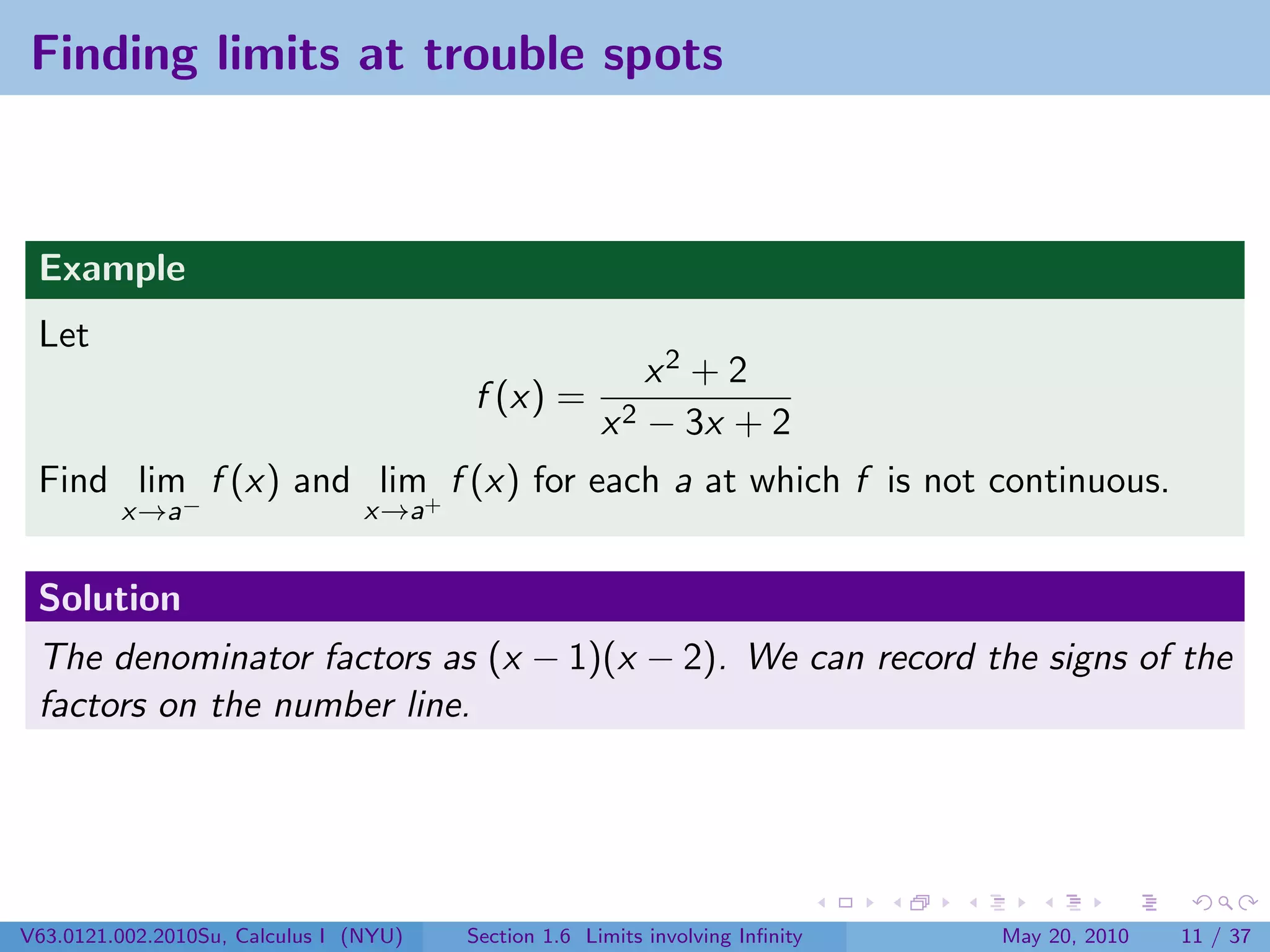 Finding limits at trouble spots



 Example
 Let
                                                          x2 + 2
                                        f (x) =
                                                      x 2 − 3x + 2
 Find lim f (x) and lim+ f (x) for each a at which f is not continuous.
         x→a−                    x→a


 Solution
 The denominator factors as (x − 1)(x − 2). We can record the signs of the
 factors on the number line.




V63.0121.002.2010Su, Calculus I (NYU)   Section 1.6 Limits involving Inﬁnity   May 20, 2010   11 / 37
 