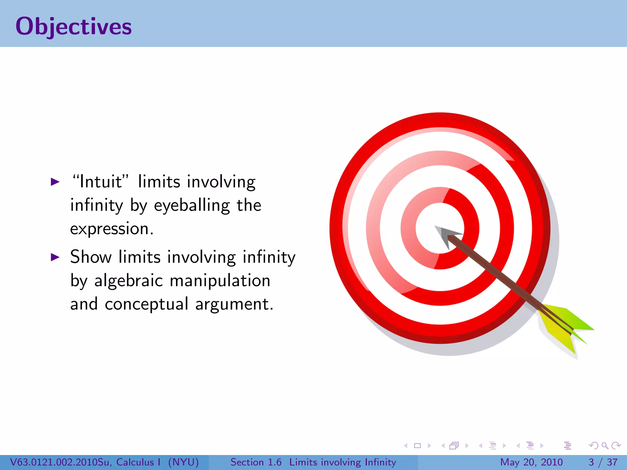 Objectives




           “Intuit” limits involving
           inﬁnity by eyeballing the
           expression.
           Show limits involving inﬁnity
           by algebraic manipulation
           and conceptual argument.




V63.0121.002.2010Su, Calculus I (NYU)   Section 1.6 Limits involving Inﬁnity   May 20, 2010   3 / 37
 