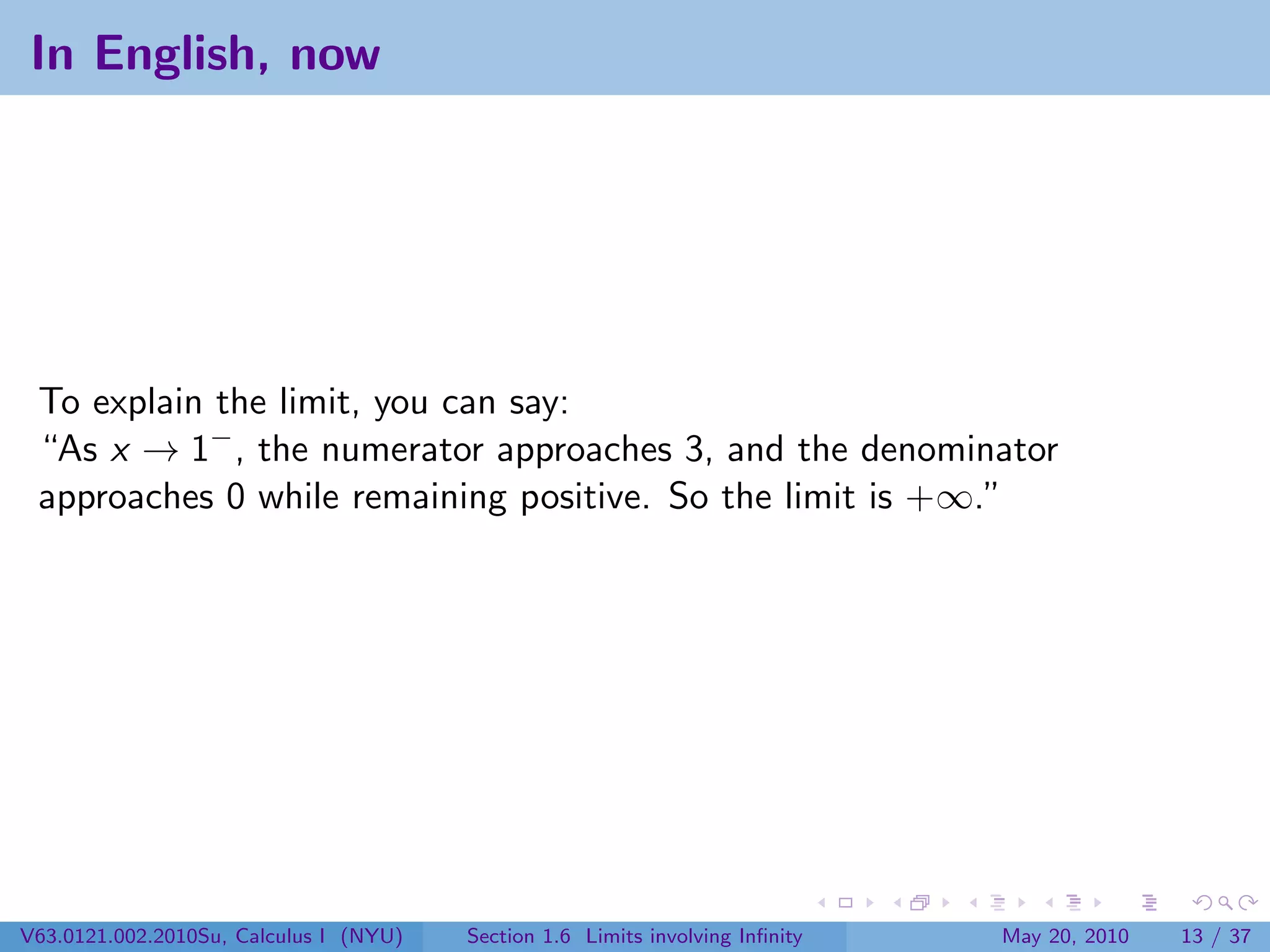 In English, now




 To explain the limit, you can say:
 “As x → 1− , the numerator approaches 3, and the denominator
 approaches 0 while remaining positive. So the limit is +∞.”




V63.0121.002.2010Su, Calculus I (NYU)   Section 1.6 Limits involving Inﬁnity   May 20, 2010   13 / 37
 