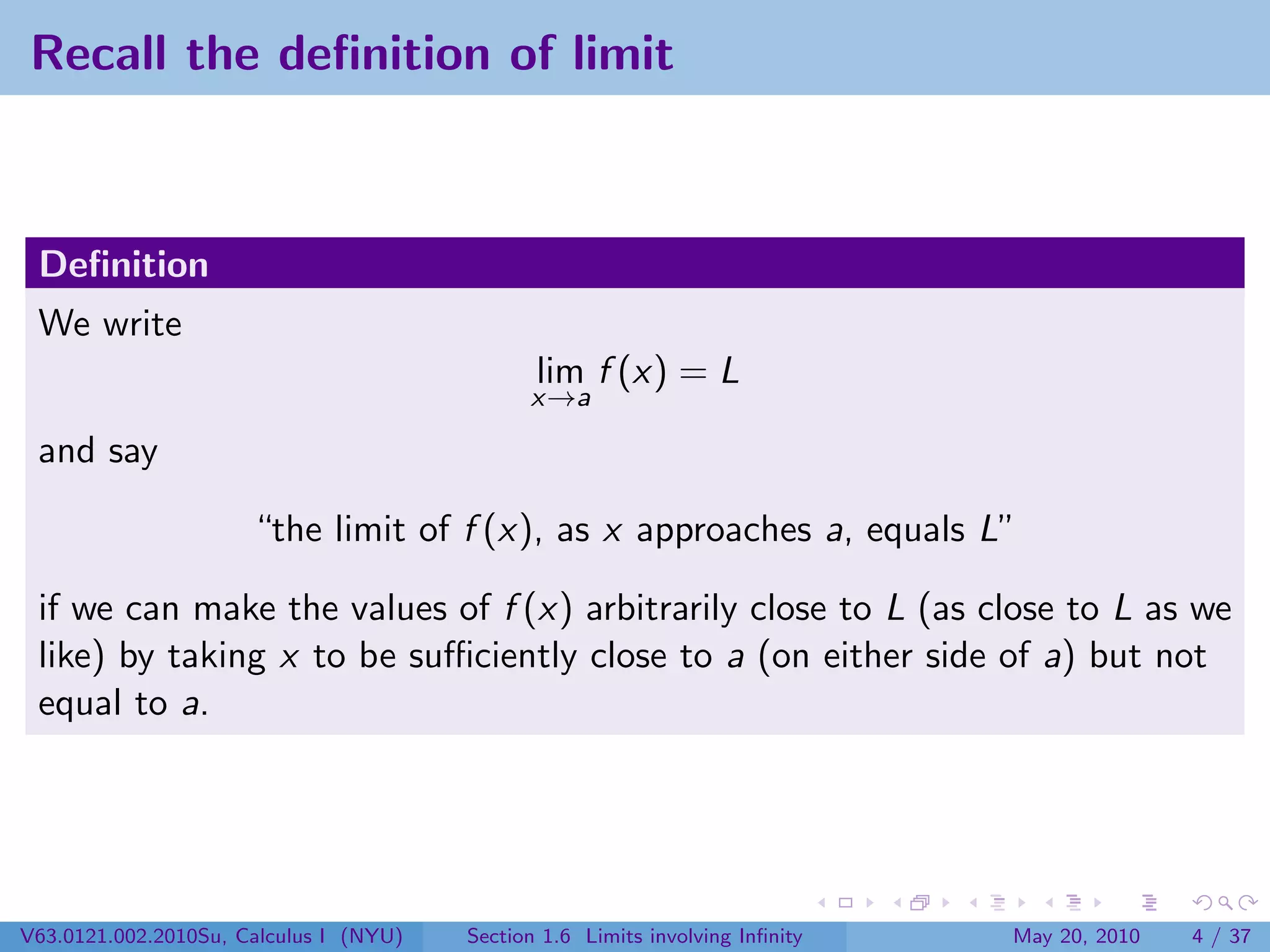 Recall the deﬁnition of limit



 Deﬁnition
 We write
                                               lim f (x) = L
                                              x→a

 and say

                      “the limit of f (x), as x approaches a, equals L”

 if we can make the values of f (x) arbitrarily close to L (as close to L as we
 like) by taking x to be suﬃciently close to a (on either side of a) but not
 equal to a.




V63.0121.002.2010Su, Calculus I (NYU)   Section 1.6 Limits involving Inﬁnity   May 20, 2010   4 / 37
 