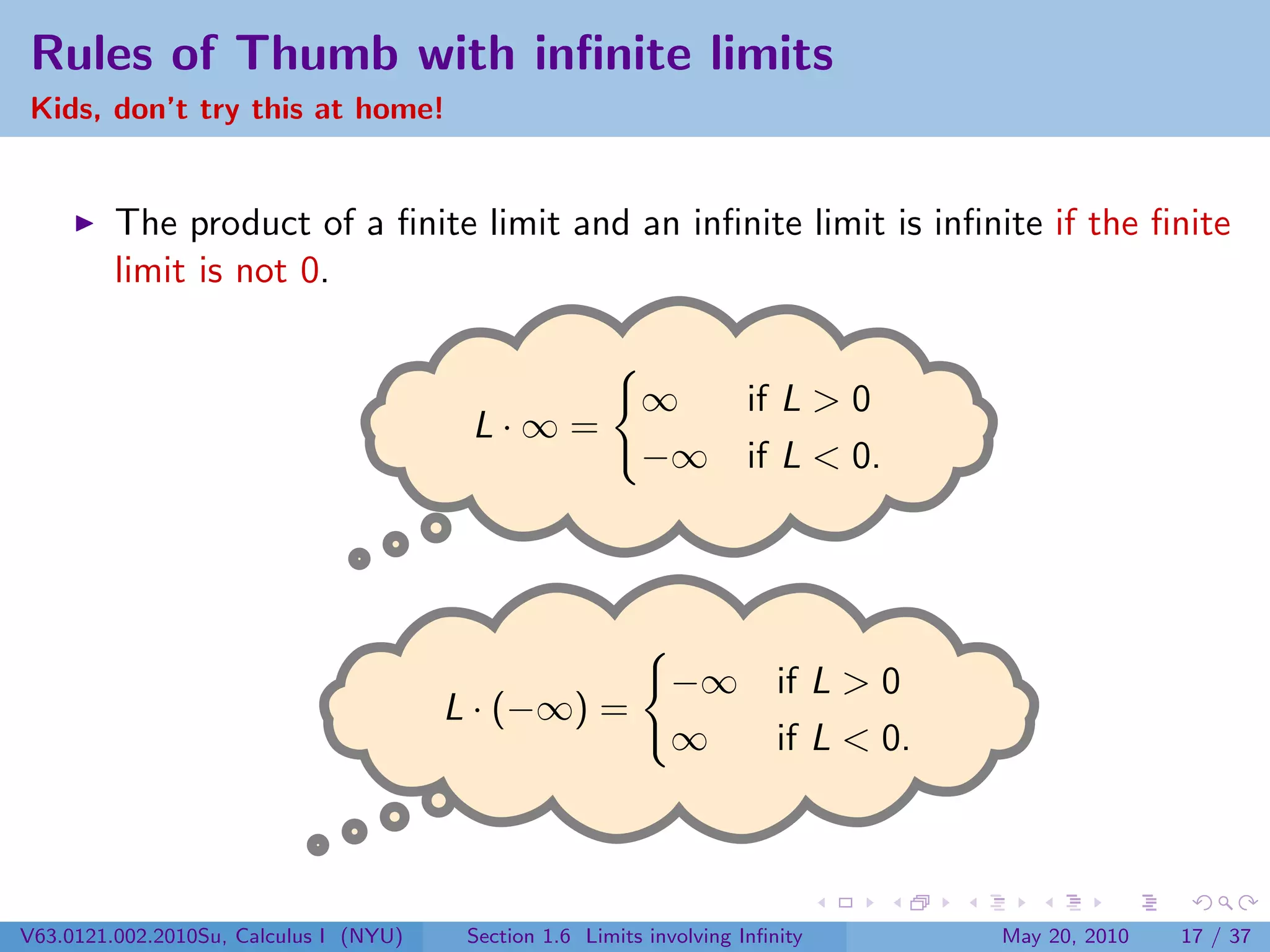 Rules of Thumb with inﬁnite limits
Kids, don’t try this at home!


         The product of a ﬁnite limit and an inﬁnite limit is inﬁnite if the ﬁnite
         limit is not 0.


                                                           ∞  if L > 0
                                         L·∞=
                                                           −∞ if L < 0.




                                                              −∞ if L > 0
                                        L · (−∞) =
                                                              ∞  if L < 0.




V63.0121.002.2010Su, Calculus I (NYU)    Section 1.6 Limits involving Inﬁnity   May 20, 2010   17 / 37
 