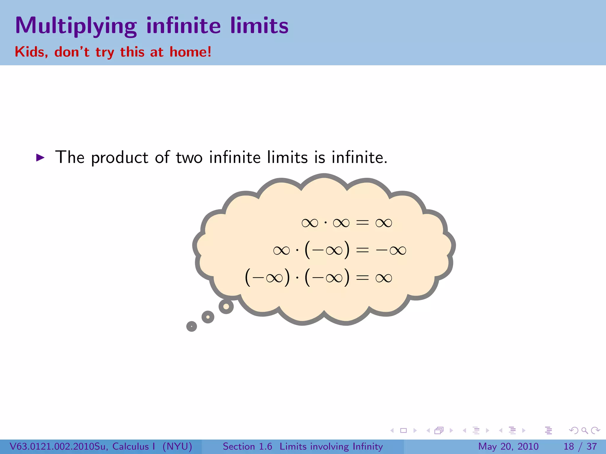 Multiplying inﬁnite limits
Kids, don’t try this at home!




         The product of two inﬁnite limits is inﬁnite.


                                                         ∞·∞=∞
                                                   ∞ · (−∞) = −∞
                                            (−∞) · (−∞) = ∞




V63.0121.002.2010Su, Calculus I (NYU)   Section 1.6 Limits involving Inﬁnity   May 20, 2010   18 / 37
 