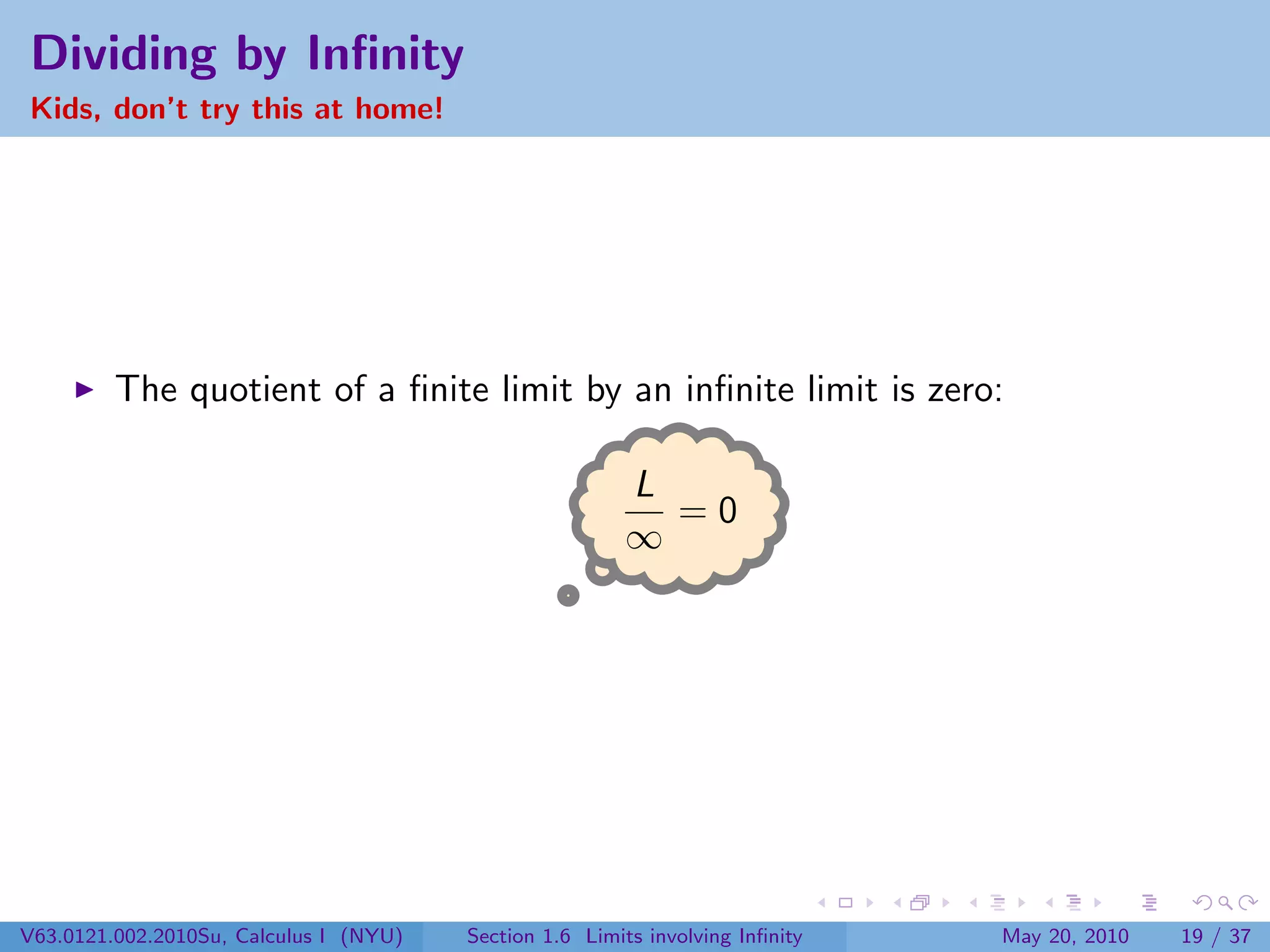 Dividing by Inﬁnity
Kids, don’t try this at home!




         The quotient of a ﬁnite limit by an inﬁnite limit is zero:

                                                        L
                                                          =0
                                                        ∞




V63.0121.002.2010Su, Calculus I (NYU)   Section 1.6 Limits involving Inﬁnity   May 20, 2010   19 / 37
 