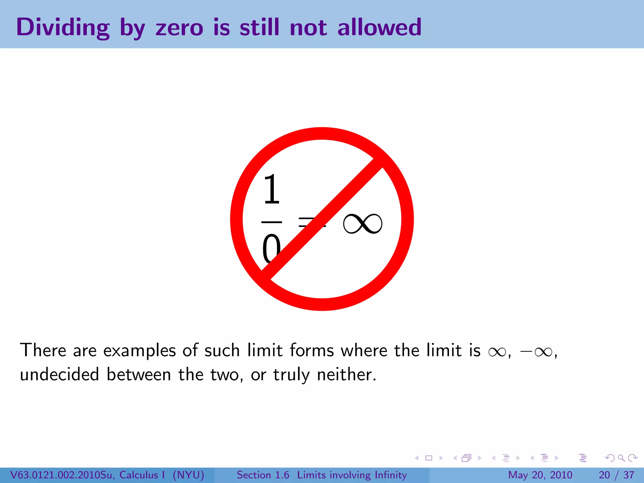 Dividing by zero is still not allowed




                                             1
                                               =∞
                                             0

 There are examples of such limit forms where the limit is ∞, −∞,
 undecided between the two, or truly neither.




V63.0121.002.2010Su, Calculus I (NYU)   Section 1.6 Limits involving Inﬁnity   May 20, 2010   20 / 37
 