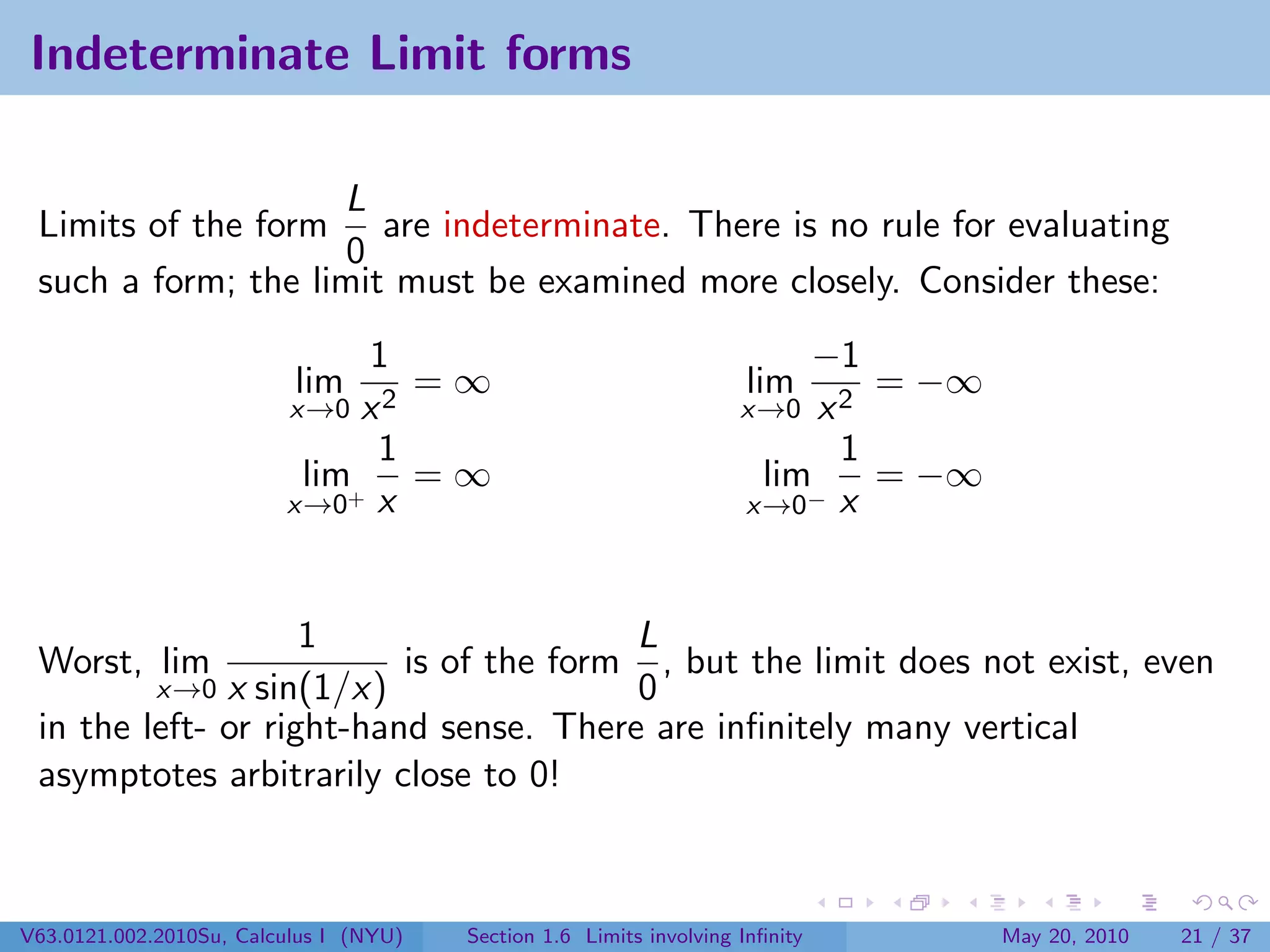 Indeterminate Limit forms

                    L
 Limits of the form are indeterminate. There is no rule for evaluating
                    0
 such a form; the limit must be examined more closely. Consider these:
                              1                                          −1
                          lim    =∞                                  lim     = −∞
                         x→0  x2                                     x→0  x2
                               1                                           1
                          lim+ = ∞                                    lim    = −∞
                         x→0 x                                       x→0− x



                    1                   L
 Worst, lim               is of the form , but the limit does not exist, even
              x sin(1/x)
             x→0                        0
 in the left- or right-hand sense. There are inﬁnitely many vertical
 asymptotes arbitrarily close to 0!



V63.0121.002.2010Su, Calculus I (NYU)   Section 1.6 Limits involving Inﬁnity        May 20, 2010   21 / 37
 