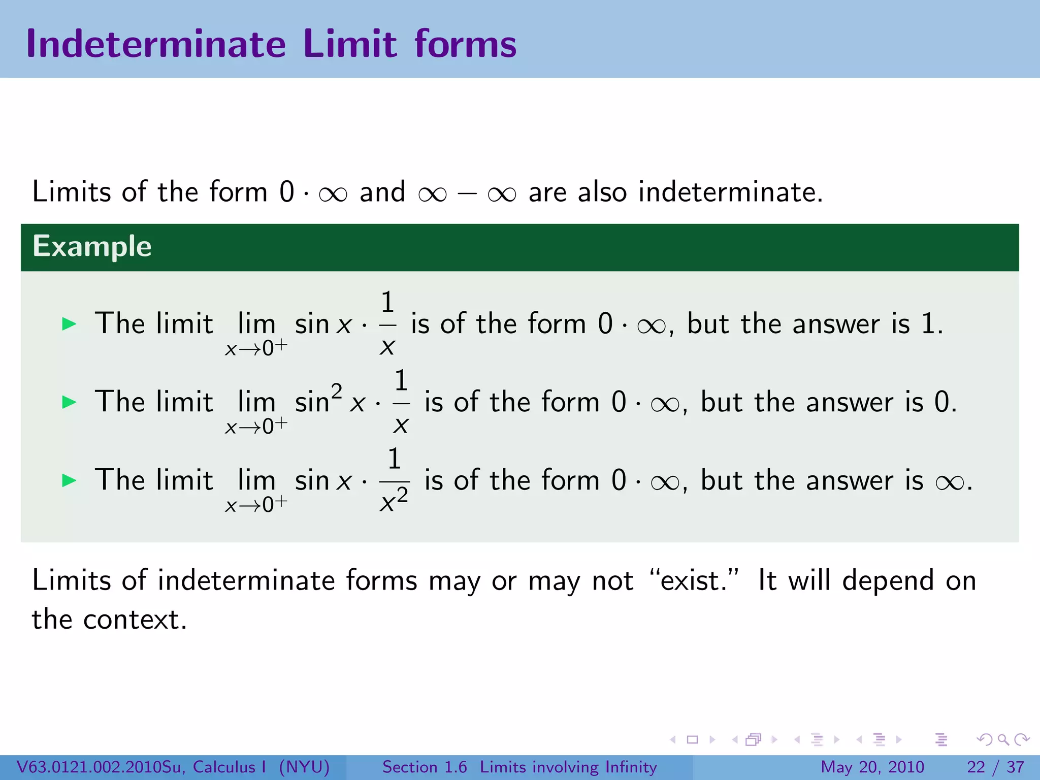 Indeterminate Limit forms


 Limits of the form 0 · ∞ and ∞ − ∞ are also indeterminate.
 Example
                                1
         The limit lim+ sin x ·    is of the form 0 · ∞, but the answer is 1.
                        x→0     x
                                 1
         The limit lim+ sin2 x · is of the form 0 · ∞, but the answer is 0.
                  x→0            x
                                 1
         The limit lim+ sin x · 2 is of the form 0 · ∞, but the answer is ∞.
                  x→0           x

 Limits of indeterminate forms may or may not “exist.” It will depend on
 the context.



V63.0121.002.2010Su, Calculus I (NYU)   Section 1.6 Limits involving Inﬁnity   May 20, 2010   22 / 37
 