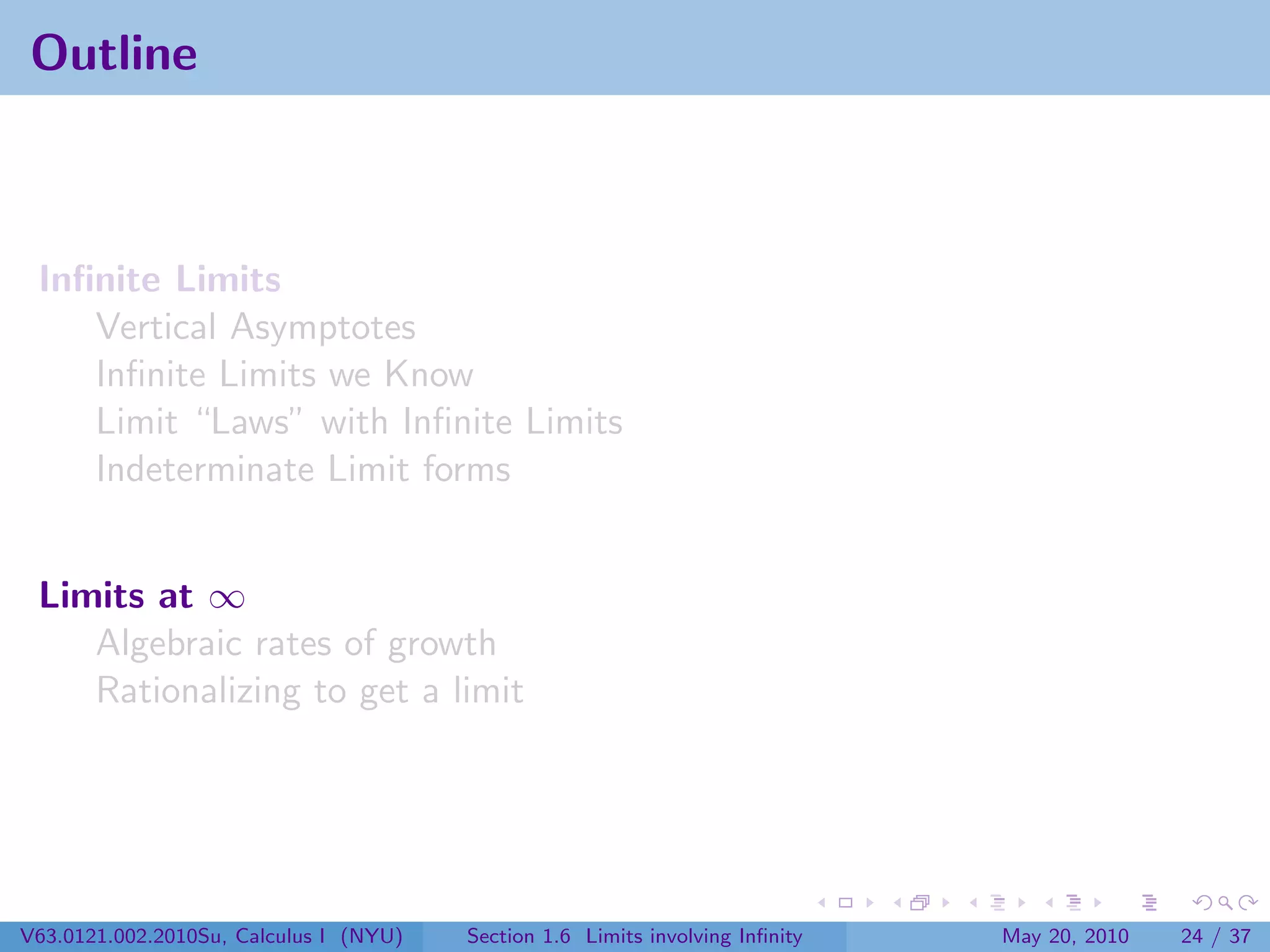 Outline



 Inﬁnite Limits
    Vertical Asymptotes
    Inﬁnite Limits we Know
    Limit “Laws” with Inﬁnite Limits
    Indeterminate Limit forms


 Limits at ∞
    Algebraic rates of growth
    Rationalizing to get a limit




V63.0121.002.2010Su, Calculus I (NYU)   Section 1.6 Limits involving Inﬁnity   May 20, 2010   24 / 37
 