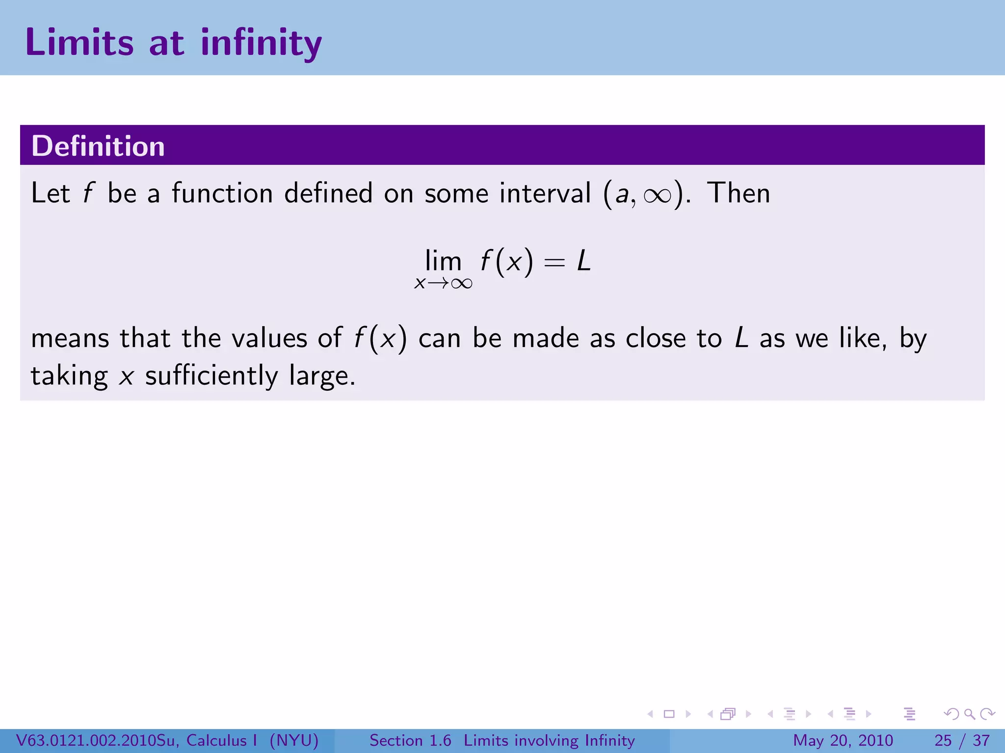 Limits at inﬁnity

 Deﬁnition
 Let f be a function deﬁned on some interval (a, ∞). Then

                                               lim f (x) = L
                                             x→∞

 means that the values of f (x) can be made as close to L as we like, by
 taking x suﬃciently large.




V63.0121.002.2010Su, Calculus I (NYU)   Section 1.6 Limits involving Inﬁnity   May 20, 2010   25 / 37
 