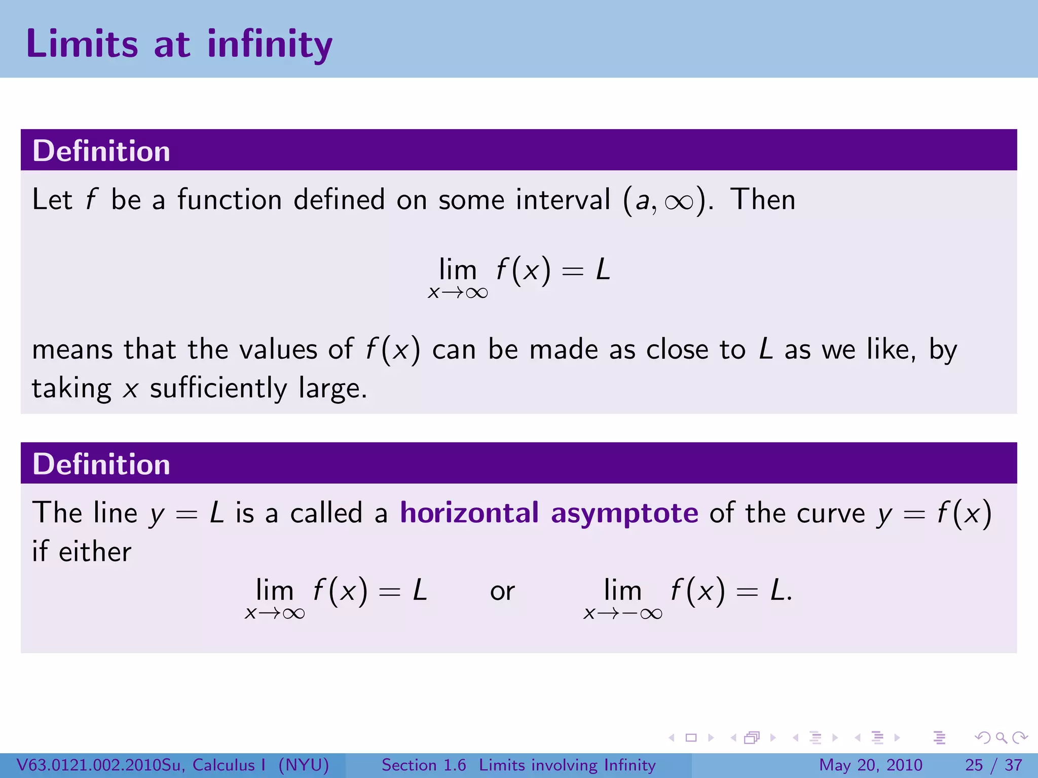 Limits at inﬁnity

 Deﬁnition
 Let f be a function deﬁned on some interval (a, ∞). Then

                                               lim f (x) = L
                                             x→∞

 means that the values of f (x) can be made as close to L as we like, by
 taking x suﬃciently large.

 Deﬁnition
 The line y = L is a called a horizontal asymptote of the curve y = f (x)
 if either
                  lim f (x) = L     or      lim f (x) = L.
                          x→∞                                     x→−∞




V63.0121.002.2010Su, Calculus I (NYU)   Section 1.6 Limits involving Inﬁnity   May 20, 2010   25 / 37
 