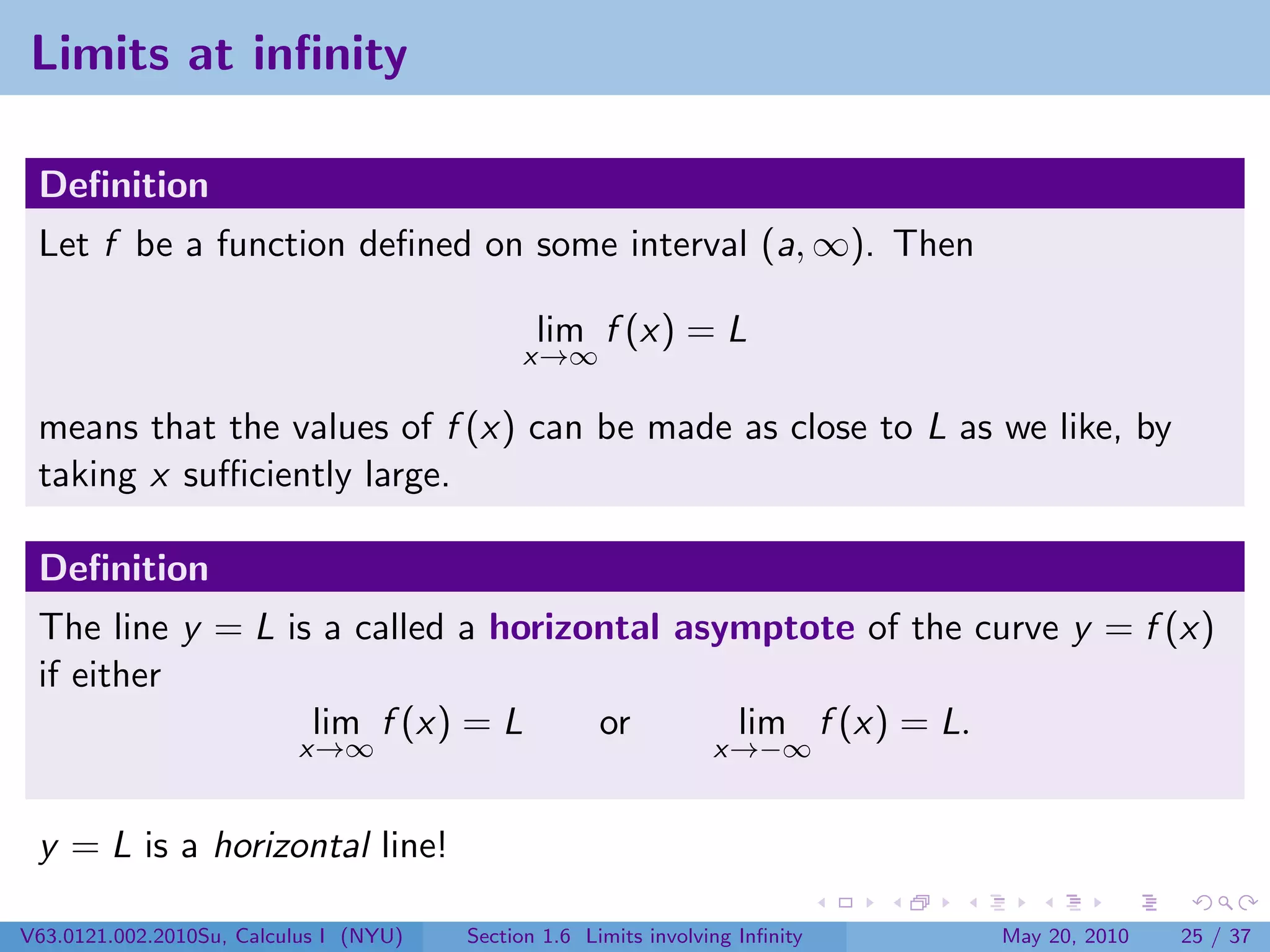 Limits at inﬁnity

 Deﬁnition
 Let f be a function deﬁned on some interval (a, ∞). Then

                                               lim f (x) = L
                                             x→∞

 means that the values of f (x) can be made as close to L as we like, by
 taking x suﬃciently large.

 Deﬁnition
 The line y = L is a called a horizontal asymptote of the curve y = f (x)
 if either
                  lim f (x) = L     or      lim f (x) = L.
                          x→∞                                     x→−∞


 y = L is a horizontal line!

V63.0121.002.2010Su, Calculus I (NYU)   Section 1.6 Limits involving Inﬁnity   May 20, 2010   25 / 37
 