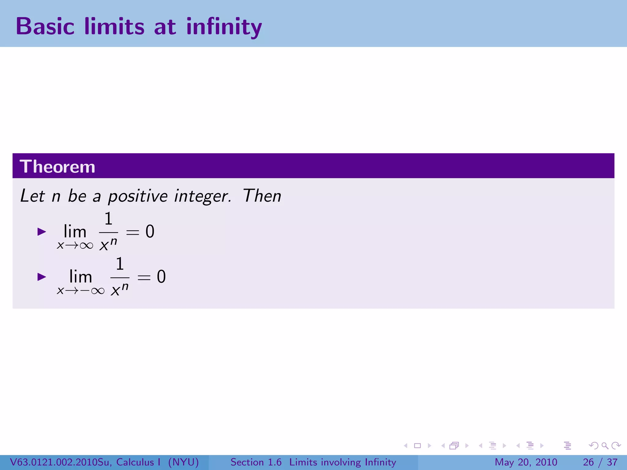 Basic limits at inﬁnity




 Theorem
 Let n be a positive integer. Then
            1
       lim      =0
      x→∞ x n
              1
        lim      =0
      x→−∞ x n




V63.0121.002.2010Su, Calculus I (NYU)   Section 1.6 Limits involving Inﬁnity   May 20, 2010   26 / 37
 