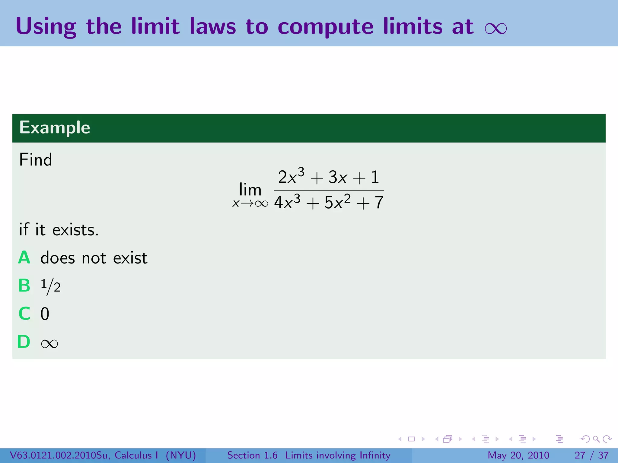 Using the limit laws to compute limits at ∞



 Example
 Find
                                             2x 3 + 3x + 1
                                          lim
                                         x→∞ 4x 3 + 5x 2 + 7

 if it exists.
 A does not exist
 B 1/2
 C 0
 D ∞




V63.0121.002.2010Su, Calculus I (NYU)   Section 1.6 Limits involving Inﬁnity   May 20, 2010   27 / 37
 