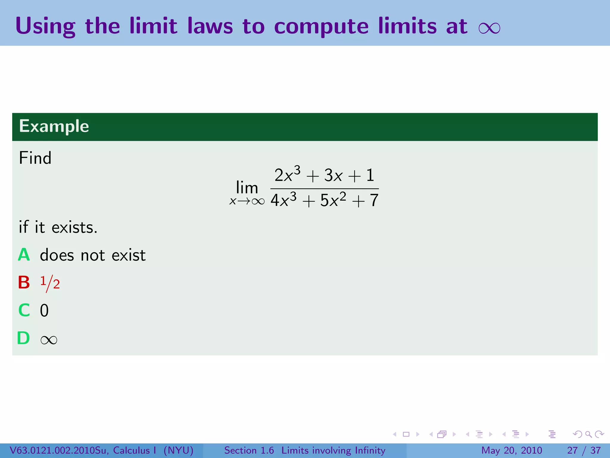 Using the limit laws to compute limits at ∞



 Example
 Find
                                             2x 3 + 3x + 1
                                          lim
                                         x→∞ 4x 3 + 5x 2 + 7

 if it exists.
 A does not exist
 B 1/2
 C 0
 D ∞




V63.0121.002.2010Su, Calculus I (NYU)   Section 1.6 Limits involving Inﬁnity   May 20, 2010   27 / 37
 