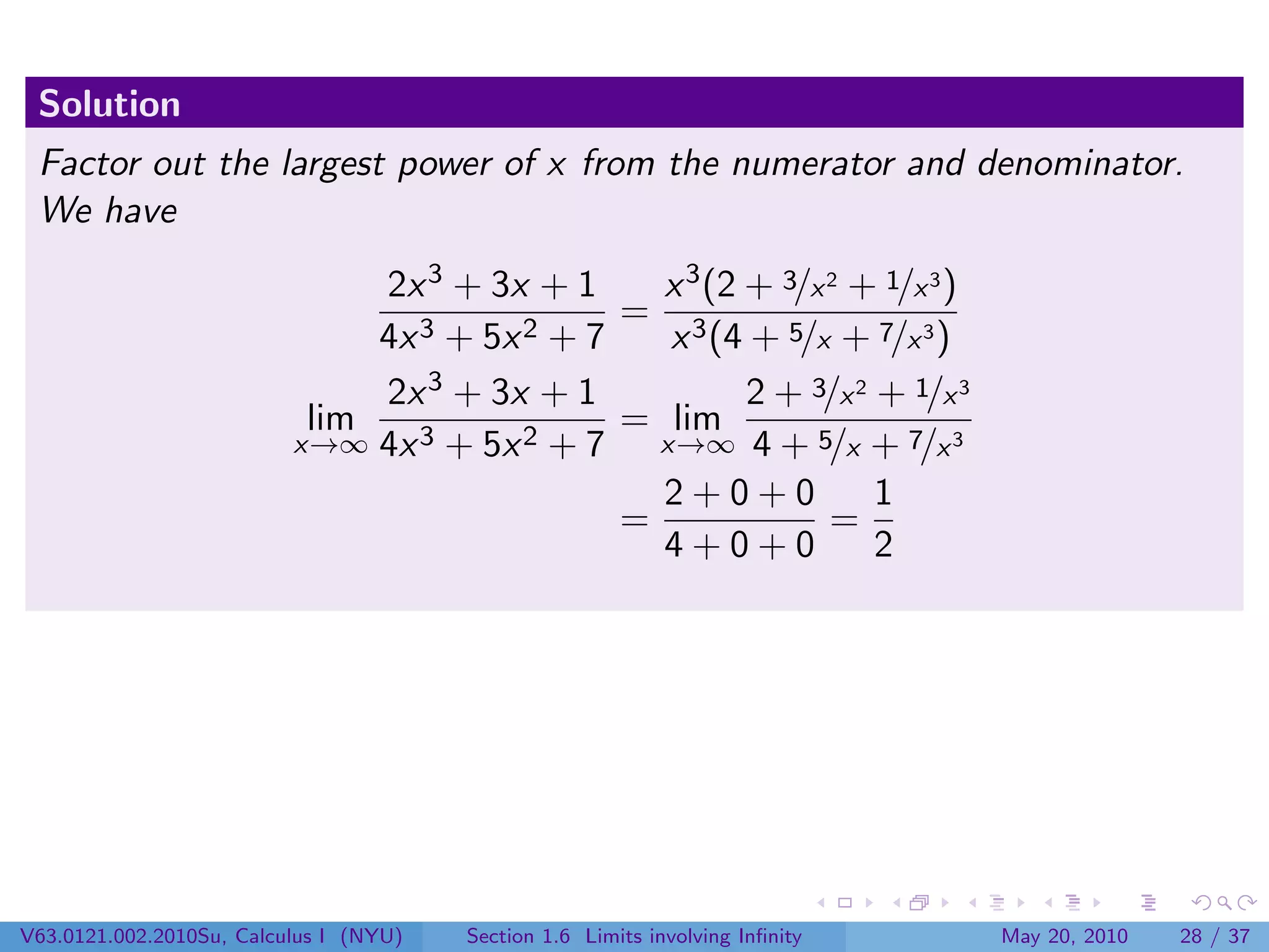 Solution
 Factor out the largest power of x from the numerator and denominator.
 We have
                               2x 3 + 3x + 1     x 3 (2 + 3/x 2 + 1/x 3 )
                                               = 3
                               4x 3 + 5x 2 + 7    x (4 + 5/x + 7/x 3 )
                               2x  3 + 3x + 1           2 + 3/x 2 + 1/x 3
                           lim    3 + 5x 2 + 7
                                               = lim
                          x→∞ 4x                 x→∞ 4 + 5/x + 7/x 3
                                                 2+0+0            1
                                               =              =
                                                 4+0+0            2




V63.0121.002.2010Su, Calculus I (NYU)   Section 1.6 Limits involving Inﬁnity   May 20, 2010   28 / 37
 
