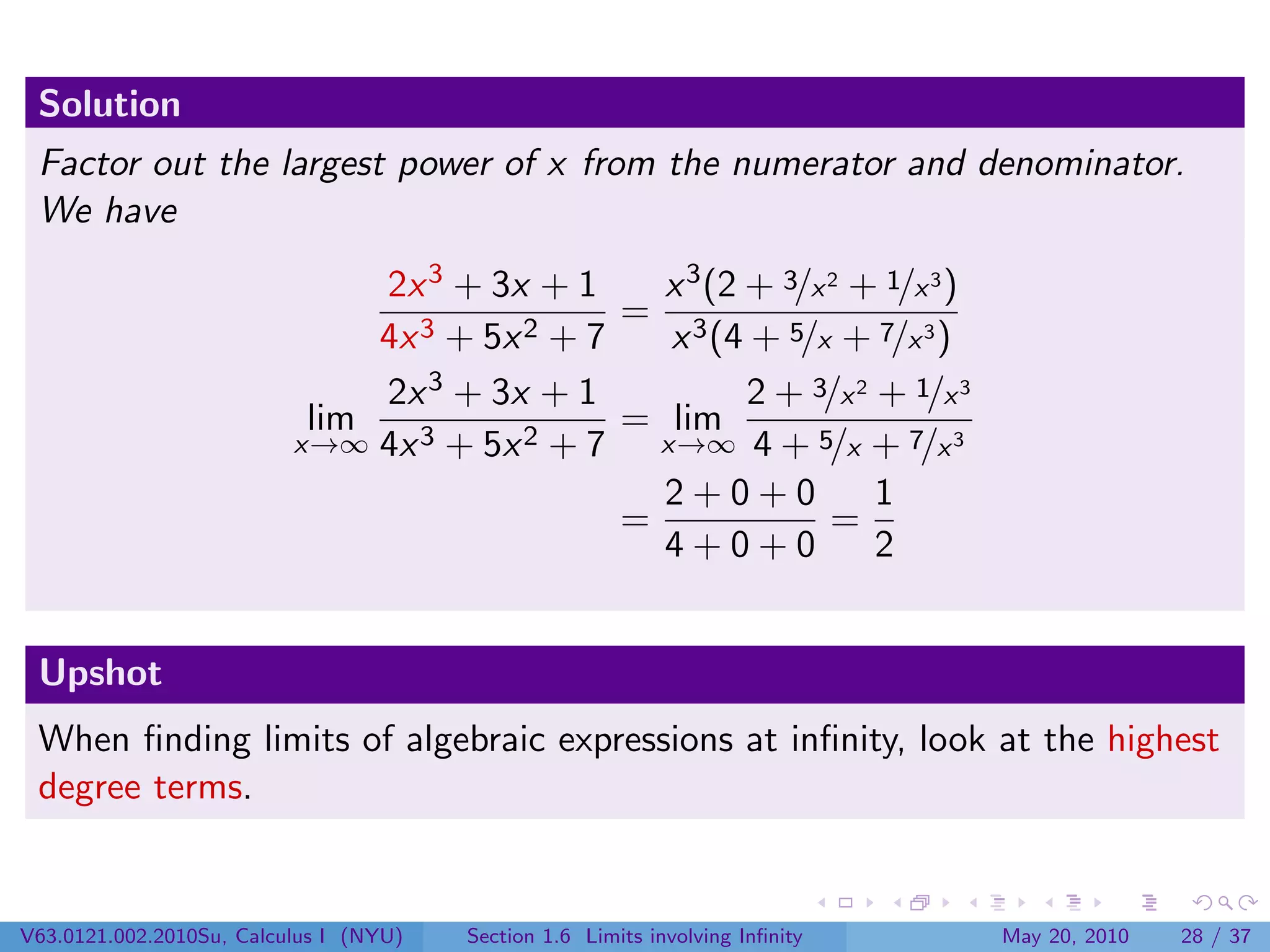 Solution
 Factor out the largest power of x from the numerator and denominator.
 We have
                               2x 3 + 3x + 1     x 3 (2 + 3/x 2 + 1/x 3 )
                                               = 3
                               4x 3 + 5x 2 + 7    x (4 + 5/x + 7/x 3 )
                               2x  3 + 3x + 1           2 + 3/x 2 + 1/x 3
                           lim    3 + 5x 2 + 7
                                               = lim
                          x→∞ 4x                 x→∞ 4 + 5/x + 7/x 3
                                                 2+0+0            1
                                               =              =
                                                 4+0+0            2


 Upshot
 When ﬁnding limits of algebraic expressions at inﬁnity, look at the highest
 degree terms.


V63.0121.002.2010Su, Calculus I (NYU)   Section 1.6 Limits involving Inﬁnity   May 20, 2010   28 / 37
 