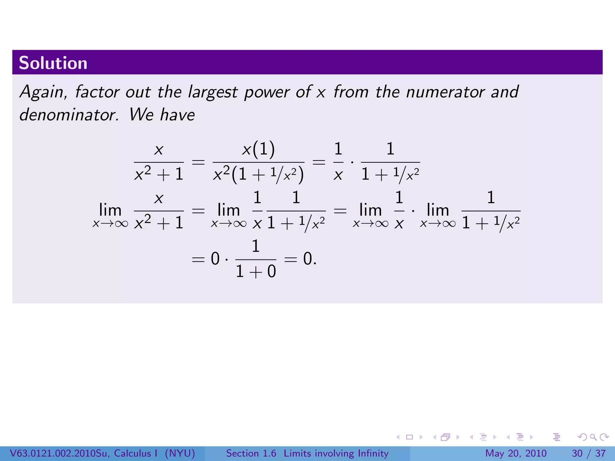 Solution
 Again, factor out the largest power of x from the numerator and
 denominator. We have
                       x        x(1)         1     1
                          = 2             = ·
                        x2
                       +1   x (1 + 1/x 2)    x 1 + 1/x 2
                       x         1     1            1       1
                 lim 2    = lim              = lim    · lim
                x→∞ x + 1  x→∞ x 1 + 1/x   2   x→∞ x x→∞ 1 + 1/x 2
                                 1
                          =0·        = 0.
                               1+0




V63.0121.002.2010Su, Calculus I (NYU)   Section 1.6 Limits involving Inﬁnity   May 20, 2010   30 / 37
 