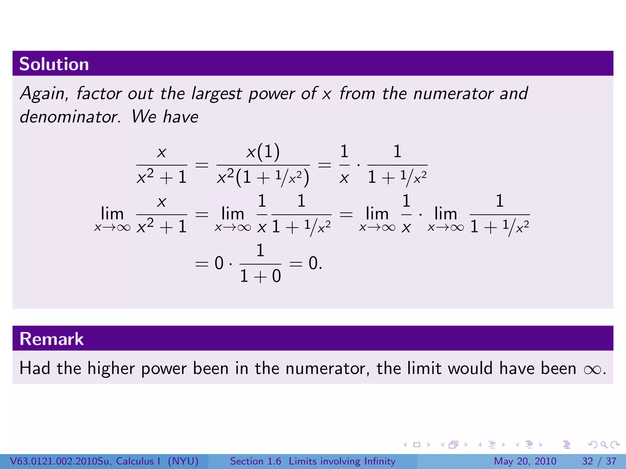 Solution
 Again, factor out the largest power of x from the numerator and
 denominator. We have
                       x        x(1)         1     1
                          = 2             = ·
                        x2
                       +1   x (1 + 1/x 2)    x 1 + 1/x 2
                       x         1     1            1       1
                 lim 2    = lim              = lim    · lim
                x→∞ x + 1  x→∞ x 1 + 1/x   2   x→∞ x x→∞ 1 + 1/x 2
                                 1
                          =0·        = 0.
                               1+0


 Remark
 Had the higher power been in the numerator, the limit would have been ∞.



V63.0121.002.2010Su, Calculus I (NYU)   Section 1.6 Limits involving Inﬁnity   May 20, 2010   32 / 37
 