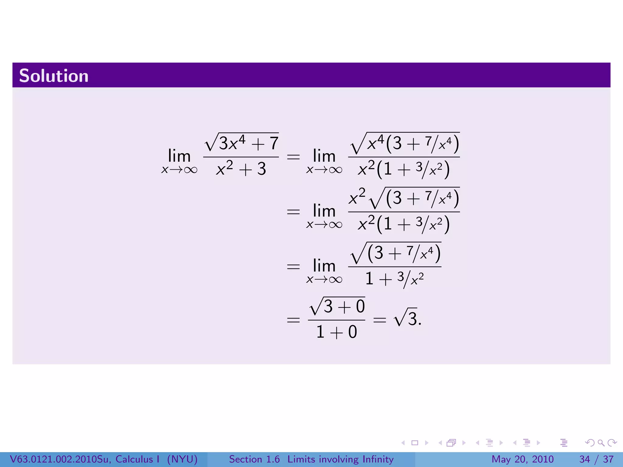 Solution

                                        √
                                        3x 4 + 7       x 4 (3 + 7/x 4 )
                               lim               = lim
                             x→∞        x2 + 3    x→∞ x 2 (1 + 3/x 2 )

                                                               x 2 (3 + 7/x 4 )
                                                        = lim
                                                            x→∞ x 2 (1 + 3/x 2 )

                                                               (3 + 7/x 4 )
                                                        = lim
                                                          x→∞  1 + 3/x 2
                                                          √
                                                            3+0 √
                                                        =       = 3.
                                                           1+0




V63.0121.002.2010Su, Calculus I (NYU)       Section 1.6 Limits involving Inﬁnity   May 20, 2010   34 / 37
 