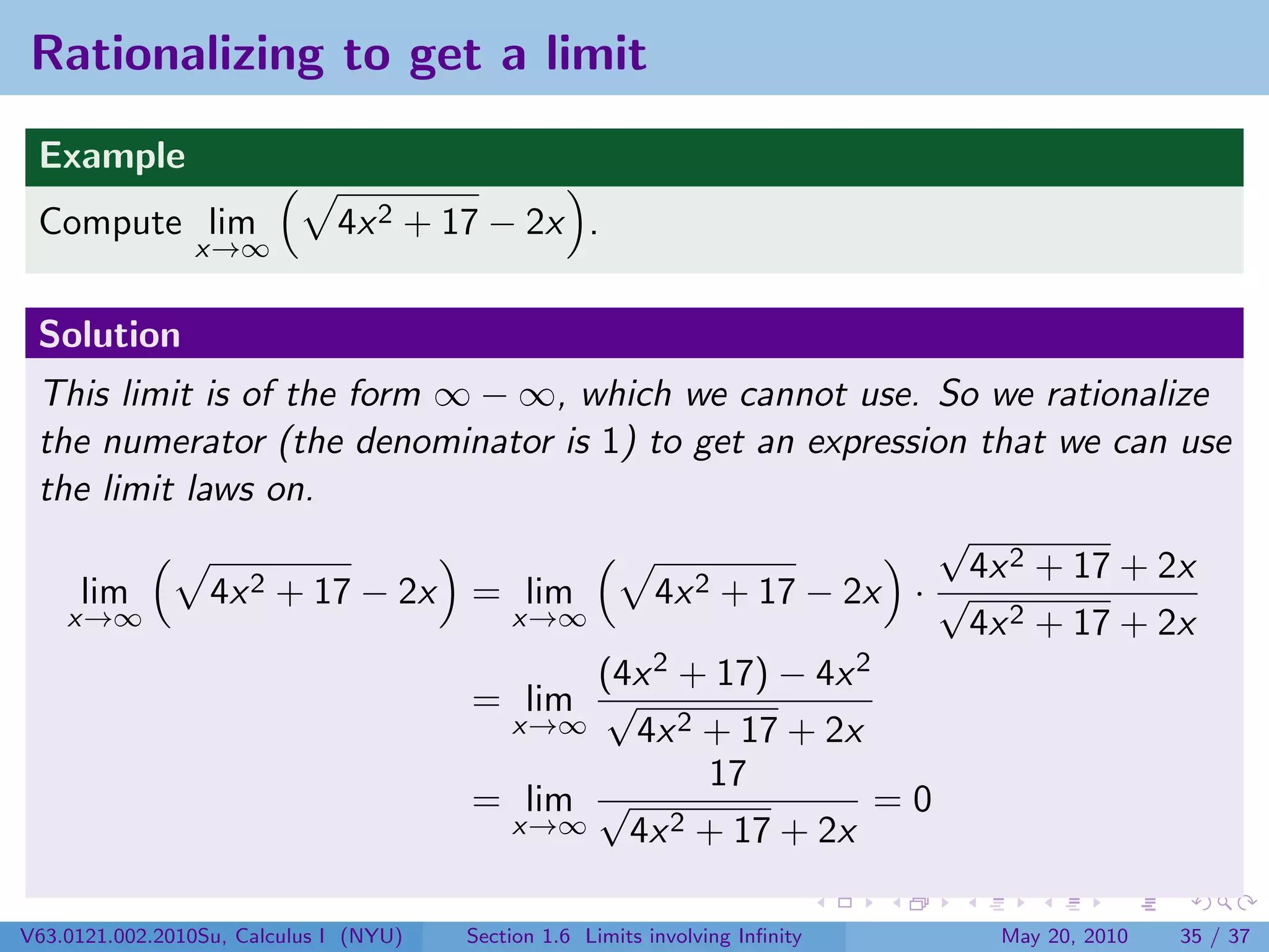 Rationalizing to get a limit
 Example
 Compute lim                  4x 2 + 17 − 2x .
                x→∞


 Solution
 This limit is of the form ∞ − ∞, which we cannot use. So we rationalize
 the numerator (the denominator is 1) to get an expression that we can use
 the limit laws on.
                                                         √
                                                           4x 2 + 17 + 2x
    lim      4x 2 + 17 − 2x = lim      4x 2 + 17 − 2x · √
   x→∞                        x→∞                          4x 2 + 17 + 2x
                                   (4x 2 + 17) − 4x 2
                            = lim √
                              x→∞    4x 2 + 17 + 2x
                                           17
                            = lim √                   =0
                              x→∞    4x 2 + 17 + 2x


V63.0121.002.2010Su, Calculus I (NYU)   Section 1.6 Limits involving Inﬁnity   May 20, 2010   35 / 37
 