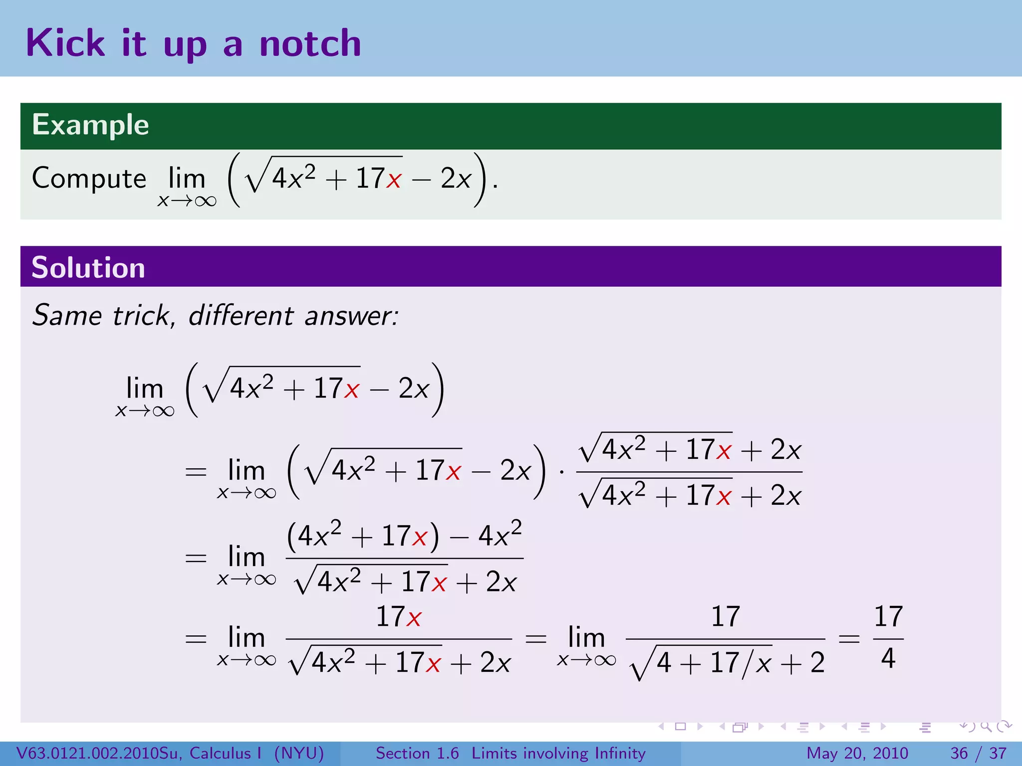 Kick it up a notch
 Example
 Compute lim                  4x 2 + 17x − 2x .
                x→∞


 Solution
 Same trick, diﬀerent answer:

             lim         4x 2 + 17x − 2x
           x→∞
                                                 √
                                                   4x 2 + 17x + 2x
                    = lim               4x 2
                                  + 17x − 2x · √
                     x→∞                           4x 2 + 17x + 2x
                          (4x 2 + 17x) − 4x 2
                    = lim √
                     x→∞    4x 2 + 17x + 2x
                                 17x                        17         17
                    = lim √                   = lim                  =
                     x→∞    4x 2 + 17x + 2x    x→∞      4 + 17/x + 2   4

V63.0121.002.2010Su, Calculus I (NYU)          Section 1.6 Limits involving Inﬁnity   May 20, 2010   36 / 37
 