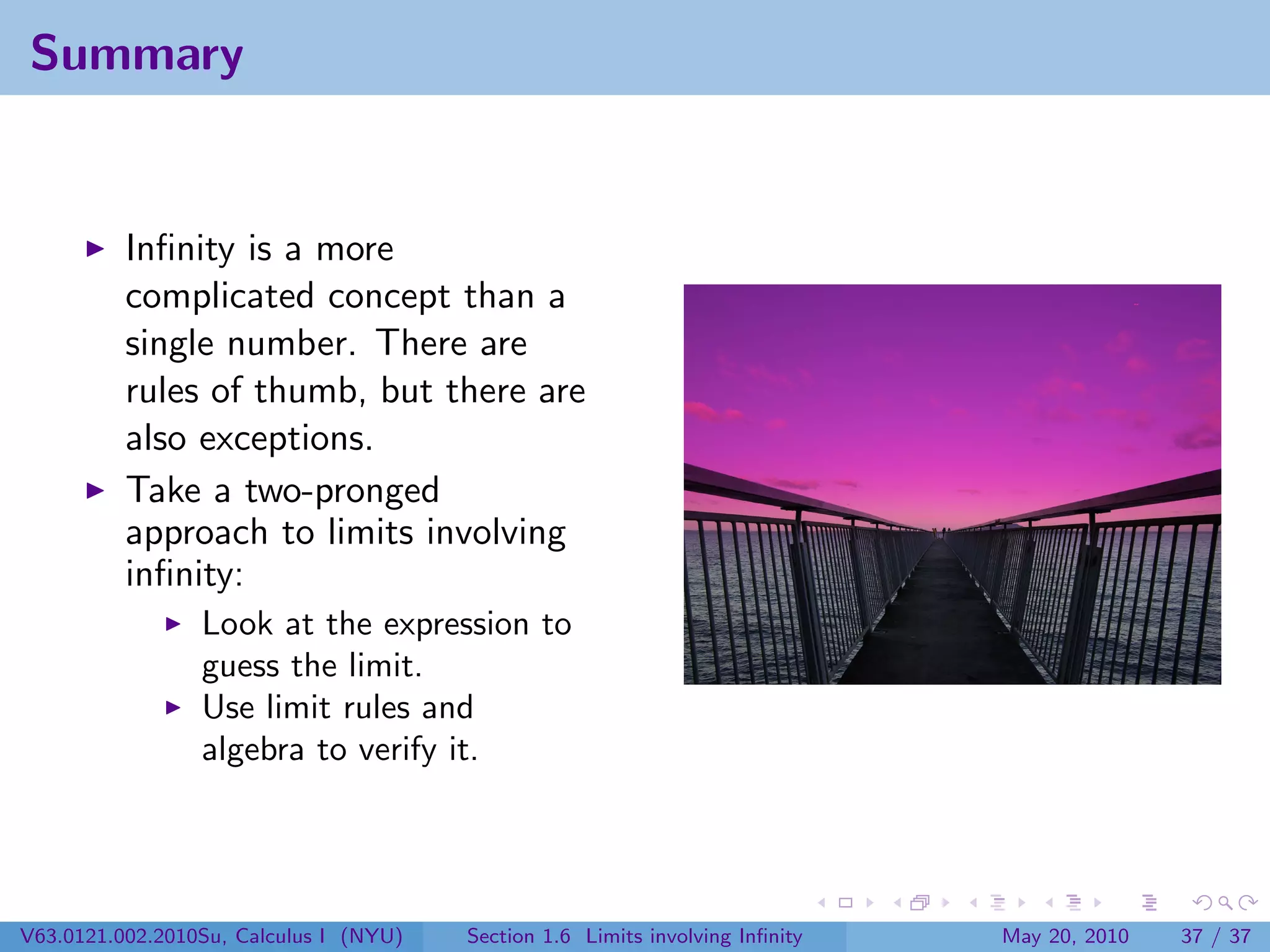 Summary


          Inﬁnity is a more
          complicated concept than a
          single number. There are
          rules of thumb, but there are
          also exceptions.
          Take a two-pronged
          approach to limits involving
          inﬁnity:
                 Look at the expression to
                 guess the limit.
                 Use limit rules and
                 algebra to verify it.




V63.0121.002.2010Su, Calculus I (NYU)   Section 1.6 Limits involving Inﬁnity   May 20, 2010   37 / 37
 