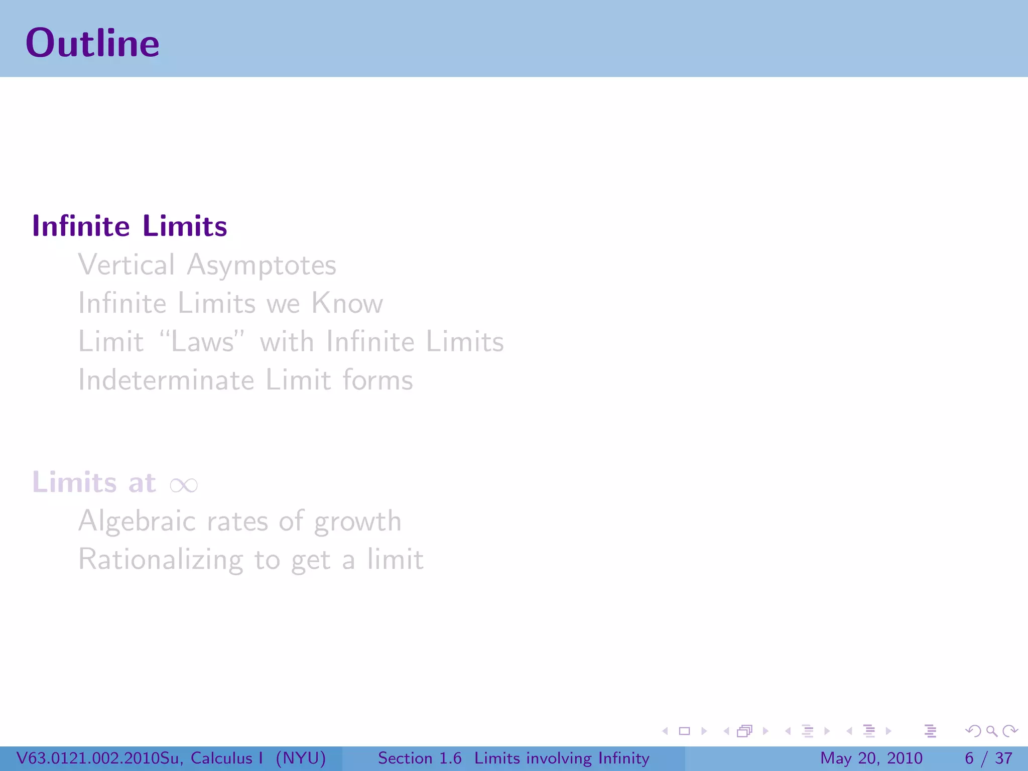 Outline



 Inﬁnite Limits
    Vertical Asymptotes
    Inﬁnite Limits we Know
    Limit “Laws” with Inﬁnite Limits
    Indeterminate Limit forms


 Limits at ∞
    Algebraic rates of growth
    Rationalizing to get a limit




V63.0121.002.2010Su, Calculus I (NYU)   Section 1.6 Limits involving Inﬁnity   May 20, 2010   6 / 37
 
