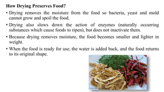 How Drying Preserves Food?
• Drying removes the moisture from the food so bacteria, yeast and mold
cannot grow and spoil the food.
• Drying also slows down the action of enzymes (naturally occurring
substances which cause foods to ripen), but does not inactivate them.
• Because drying removes moisture, the food becomes smaller and lighter in
weight.
• When the food is ready for use, the water is added back, and the food returns
to its original shape.
 