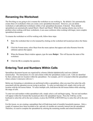Renaming the Worksheet
The first thing we are going to do is rename the worksheet we are working in. By default, Calc automatically
creates three (3) worksheets when you create a new spreadsheet document. However, you can delete
worksheets or add additional worksheets within a Calc spreadsheet document, if desired. These default
spreadsheets are automatically named Sheet1, Sheet2 and Sheet3. While this naming scheme may not be a
problem when working with basic worksheets, it can cause confusion when working with larger, more complex
spreadsheet documents.

To rename the worksheet we will be working with, follow these steps:

  1    Select the worksheet that is to be renamed by clicking on the worksheet tab located just above the Status
       Bar.

  2    Click the Format menu, select Sheet from the menu options that appear and select Rename from the
       submenu options that appear.

  3    When the Rename Sheet window appears, type the name Budget. This will become the name of the
       worksheet.

  4    Click the OK to complete the operation.


Entering Text and Numbers Within Cells
Spreadsheet document layouts are organized by columns (labeled alphabetically) and rows (labeled
numerically). The intersection of a row and column within the spreadsheet creates a cell. Cells are identified
by their column and row location within the spreadsheet. For example, cell A1 is located within the spreadsheet
where column A intersects with row 1.

Before any formatting or calculations are performed within a spreadsheet, often you must first select the cells
associated with the operation you are trying to perform. To select an individual cell, simply click on the cell
location with the left mouse button. To select multiple cells, hold down the left mouse button while selecting
the range of cells.

To enter text and numbers within spreadsheet cells, simply select a cell and begin typing. The text and numbers
will appear within the Formula Bar located just above the spreadsheet layout. Press the TAB key on the
keyboard to select the cell in the next column, or press the ENTER or RETURN key to select the cell in the next
row.

For this lesson, we are creating a spreadsheet that will help keep track of monthly household expenses. Only a
couple of expenses have been recorded so far, and only six months are currently entered into the spreadsheet.
Therefore, we need to complete the spreadsheet by entering the remaining months and related household
 